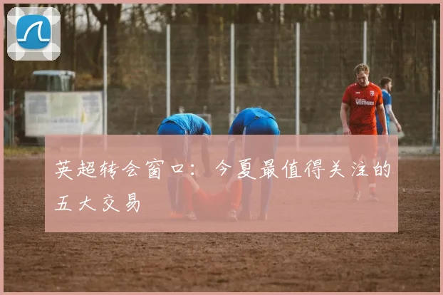 英超转会窗口：今夏最值得关注的五大交易