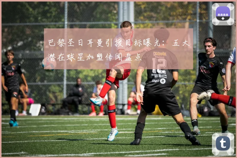 巴黎圣日耳曼引援目标曝光：五大潜在球星加盟传闻盘点