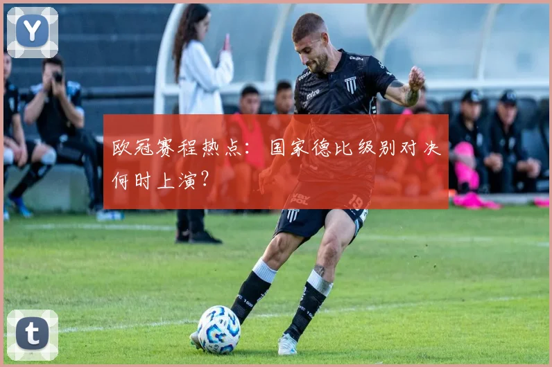 欧冠赛程热点：国家德比级别对决何时上演？