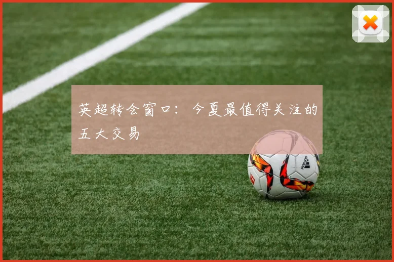 英超转会窗口：今夏最值得关注的五大交易