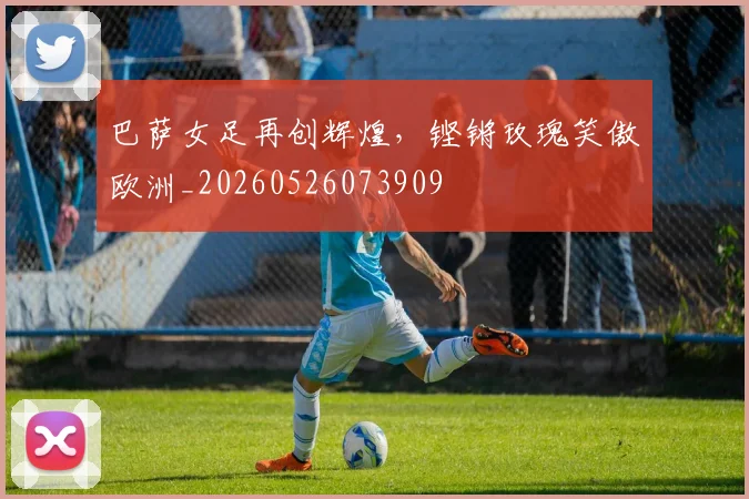 巴萨女足再创辉煌，铿锵玫瑰笑傲欧洲_20260526073909
