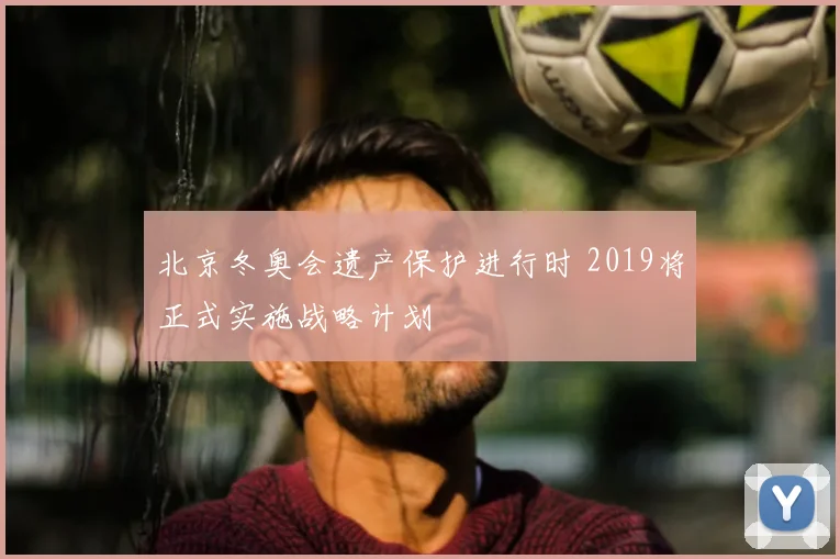 北京冬奥会遗产保护进行时 2019将正式实施战略计划