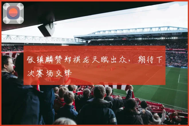张镇麟赞郑祺龙天赋出众，期待下次赛场交锋