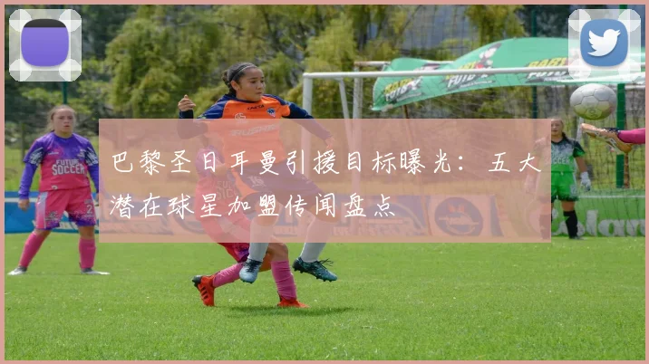 巴黎圣日耳曼引援目标曝光：五大潜在球星加盟传闻盘点