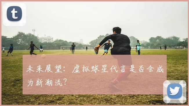 未来展望：虚拟球星代言是否会成为新潮流？