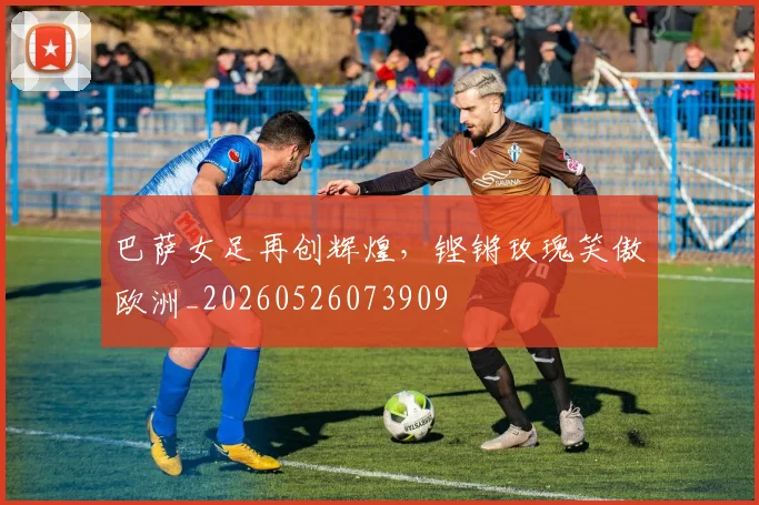 巴萨女足再创辉煌，铿锵玫瑰笑傲欧洲_20260526073909