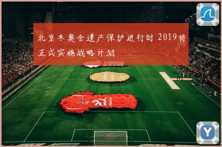 北京冬奥会遗产保护进行时 2019将正式实施战略计划