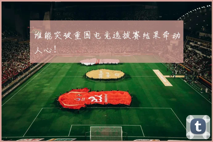 谁能突破重围电竞选拔赛结果牵动人心！